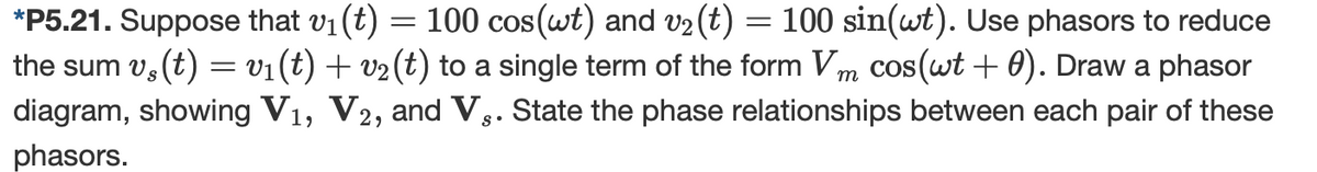 *P5.21. Suppose that v1(t) = 100 cos(wt) and V2(t) = 100 sin(wt). Use phasors to reduce
the sum v, (t) = v1(t) + v2(t) to a single term of the form Vm cos(wt + 0). Draw a phasor
diagram, showing V1, V2, and V,. State the phase relationships between each pair of these
phasors.
