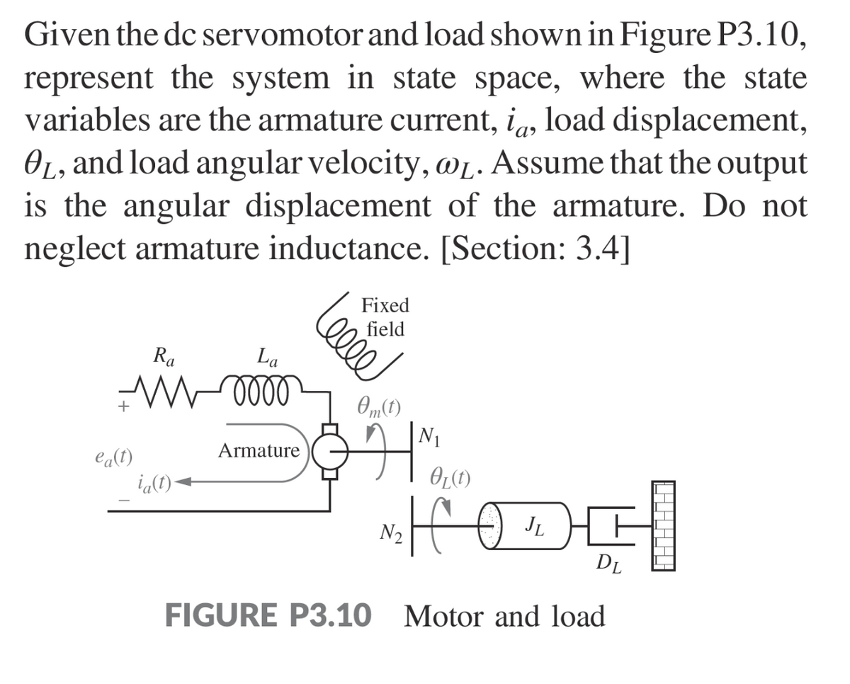 Given the dc servomotor and load shown in Figure P3.10,
represent the system in state space, where the state
variables are the armature current, ia, load displacement,
OL, and load angular velocity, @L. Assume that the output
is the angular displacement of the armature. Do not
neglect armature inductance. [Section: 3.4]
Ra
W
ea(t)
ia(t)
La
oooo
Armature
elle
Fixed
field
0m(t)
N₂
N₁
OL(t)
H
JL
DL
FIGURE P3.10 Motor and load