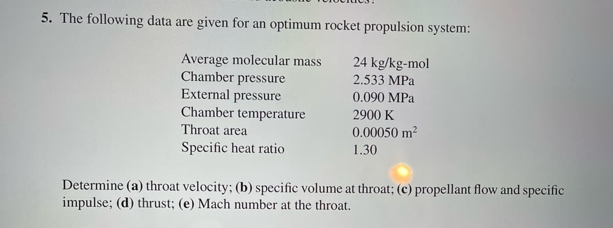 5. The following data are given for an optimum rocket propulsion system:
24 kg/kg-mol
2.533 MPa
0.090 MPa
2900 K
0.00050 m²
1.30
Average molecular mass
Chamber pressure
External pressure
Chamber temperature
Throat area
Specific heat ratio
Determine (a) throat velocity; (b) specific volume at throat; (c) propellant flow and specific
impulse; (d) thrust; (e) Mach number at the throat.