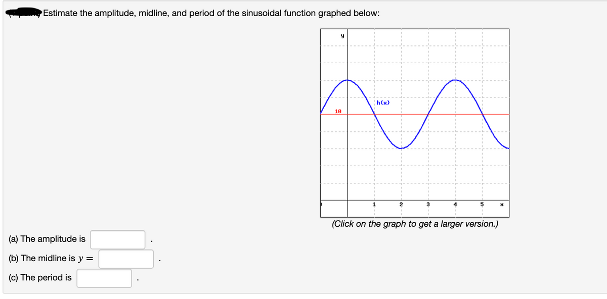 Estimate the amplitude, midline, and period of the sinusoidal function graphed below:
h(x)
10
1
(Click on the graph to get a larger version.)
(a) The amplitude is
(b) The midline is y =
(c) The period is
