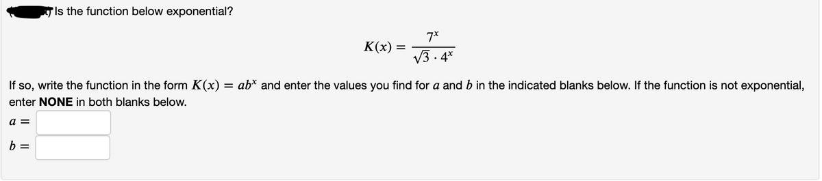 'Is the function below exponential?
7*
K(x)
V3 . 4*
write the function in the form K(x) = ab* and enter the values you find for a and b in the indicated blanks below. If the function is not exponential,
If so,
enter NONE in both blanks below.
a =
b =
