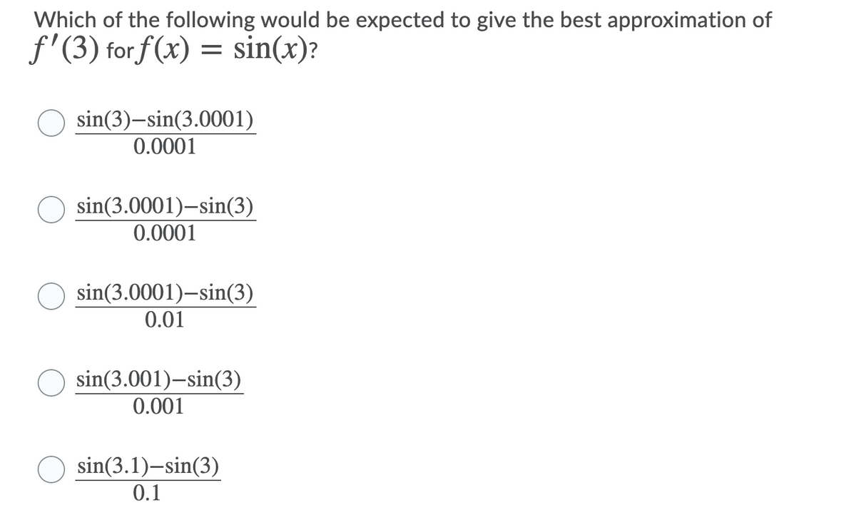 Which of the following would be expected to give the best approximation of
f'(3) for f (x) = sin(x)?
sin(3)–sin(3.0001)
0.0001
sin(3.0001)–sin(3)
0.0001
sin(3.0001)-sin(3)
0.01
sin(3.001)–sin(3)
0.001
sin(3.1)-sin(3)
0.1
