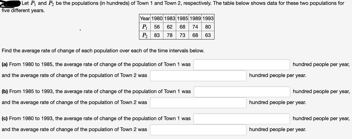 Let P and P2 be the populations (in hundreds) of Town 1 and Town 2, respectively. The table below shows data for these two populations for
five different years.
Year 1980 1983 1985 1989 1993
P1
56
62
68
74
80
P2
83
73
68
63
Find the average rate of change of each population over each of the time intervals below.
(a) From 1980 to 1985, the average rate of change of the population of Town 1 was
hundred people per year,
and the average rate of change of the population of Town 2 was
hundred people per year.
(b) From 1985 to 1993, the average rate of change of the population of Town 1 was
hundred people per year,
and the average rate of change of the population of Town 2 was
hundred people per year.
(c) From 1980 to 1993, the average rate of change of the population of Town 1 was
hundred people per year,
and the average rate of change of the population of Town 2 was
hundred people per year.
