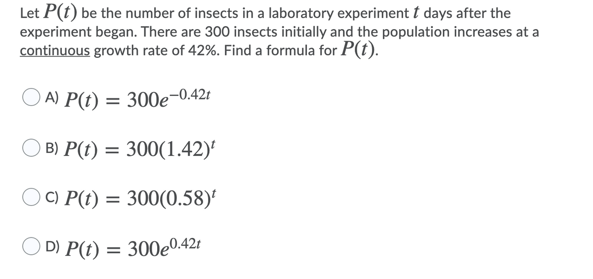 Let P(t) be the number of insects in a laboratory experiment t days after the
experiment began. There are 300 insects initially and the population increases at a
continuous growth rate of 42%. Find a formula for P(t).
A) P(t) = 300e-0.42t
B) P(t) = 300(1.42)
C) P(t) = 300(0.58)
D) P(t) = 300e042t
