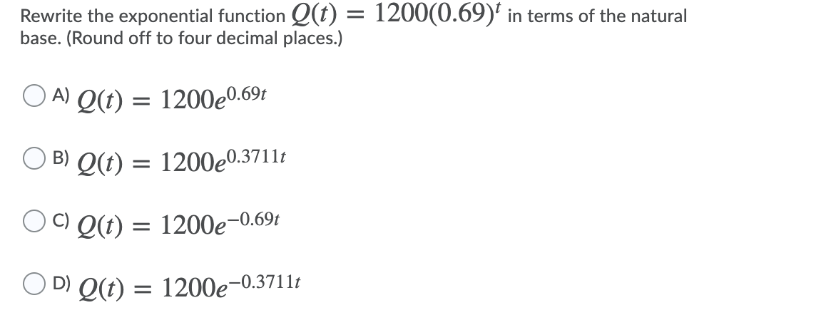 Rewrite the exponential function Q(t) = 1200(0.69)' in terms of the natural
base. (Round off to four decimal places.)
O A) Q(t) = 1200e0.69t
B) Q(t) = 1200e0.3711t
C) Q(t) = 1200e-0.69t
D) Q(t) = 1200e-
-0.3711t
