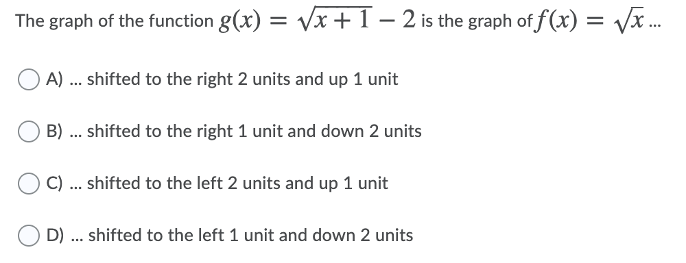 The graph of the function g(x) = Vx+ 1 – 2 is the graph of f (x) = Vx ...
A) ... shifted to the right 2 units and up 1 unit
B)
shifted to the right 1 unit and down 2 units
...
C)
shifted to the left 2 units and up 1 unit
...
D) ... shifted to the left 1 unit and down 2 units
