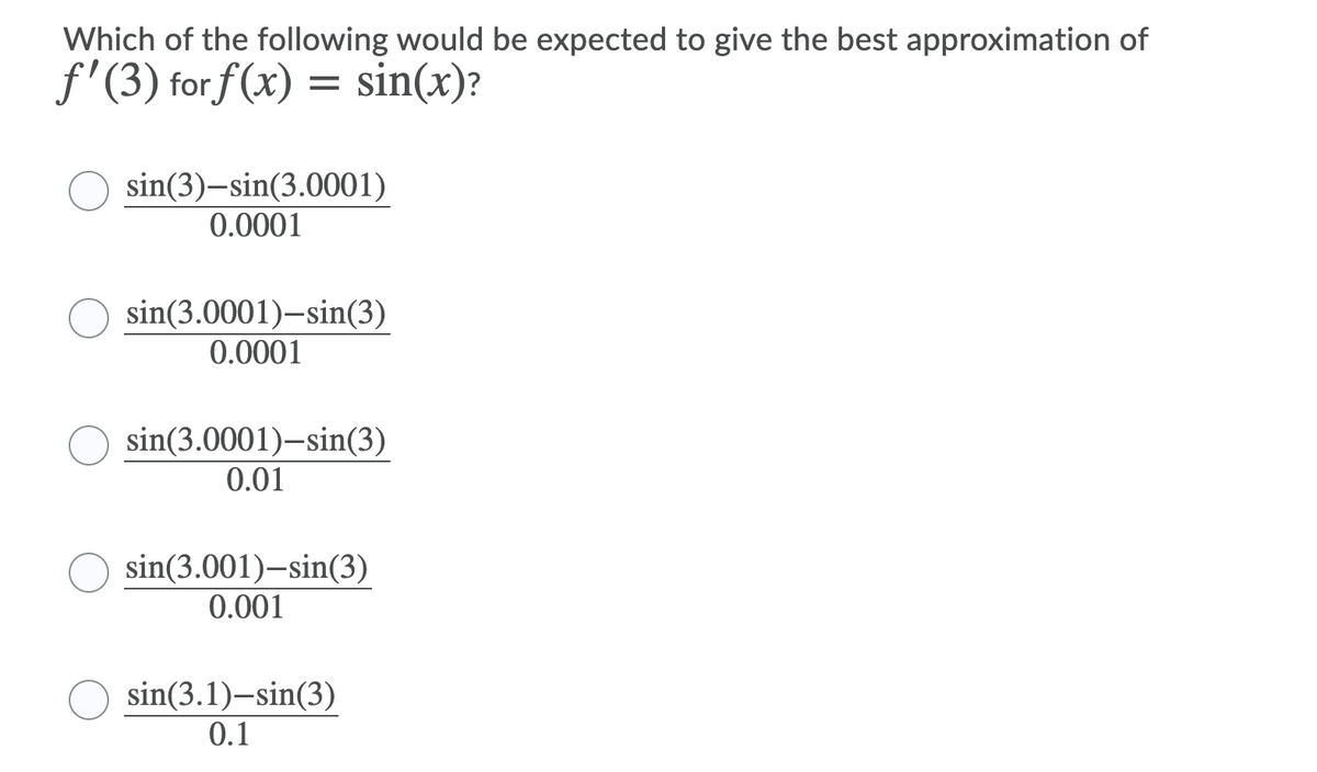 Which of the following would be expected to give the best approximation of
f'(3) forf (x) = sin(x)?
sin(3)–sin(3.0001)
0.0001
sin(3.0001)-sin(3)
0.0001
sin(3.0001)-sin(3)
0.01
sin(3.001)–sin(3)
0.001
sin(3.1)-sin(3)
0.1
