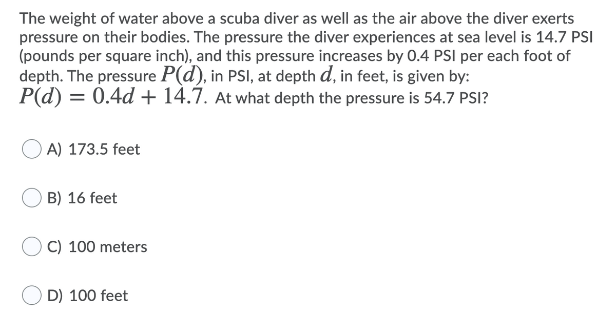 The weight of water above a scuba diver as well as the air above the diver exerts
pressure on their bodies. The pressure the diver experiences at sea level is 14.7 PSI
(pounds per square inch), and this pressure increases by 0.4 PSI per each foot of
depth. The pressure P(d), in PSI, at depth d, in feet, is given by:
P(d) = 0.4d + 14.7. At what depth the pressure is 54.7 PSI?
A) 173.5 feet
B) 16 feet
C) 100 meters
D) 100 feet
