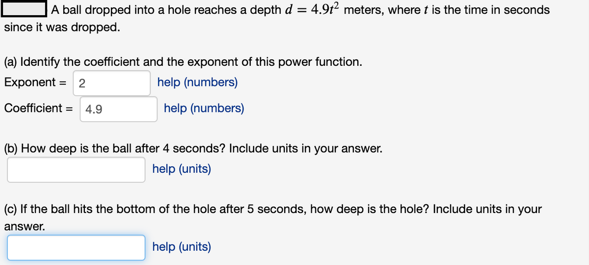 A ball dropped into a hole reaches a depth d = 4.9t2 meters, where t is the time in seconds
since it was dropped.
(a) Identify the coefficient and the exponent of this power function.
Exponent = 2
help (numbers)
Coefficient =
4.9
help (numbers)
(b) How deep is the ball after 4 seconds? Include units in your answer.
help (units)
(c) If the ball hits the bottom of the hole after 5 seconds, how deep is the hole? Include units in your
answer.
help (units)
