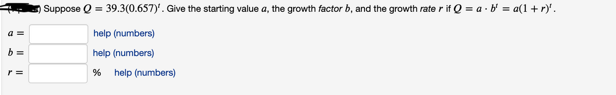 Suppose Q = 39.3(0.657)'. Give the starting value a, the growth factor b, and the growth rate r if Q = a · b' = a(1 + r)'.
a =
help (numbers)
b =
help (numbers)
r =
%
help (numbers)
