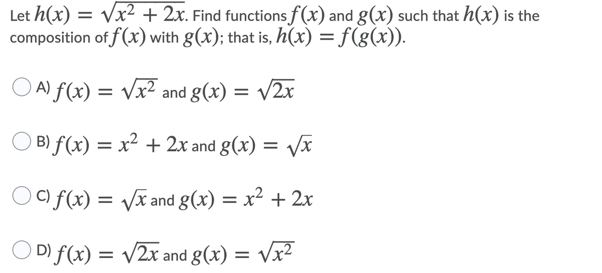 Let h(x) = Vx² + 2x. Find functions f(x) and g(x) such that h(x) is the
composition of f(x) with g(x); that is, h(x) = f(g(x)).
O A) f(x) = /2x
Vx² and g(x) =
) B) f(x) = x² + 2x and g(x) = Vx
) C) f(x) = Vx and g(x) = x² + 2x
O D) f(x) = v2x and g(x) = Vx2
