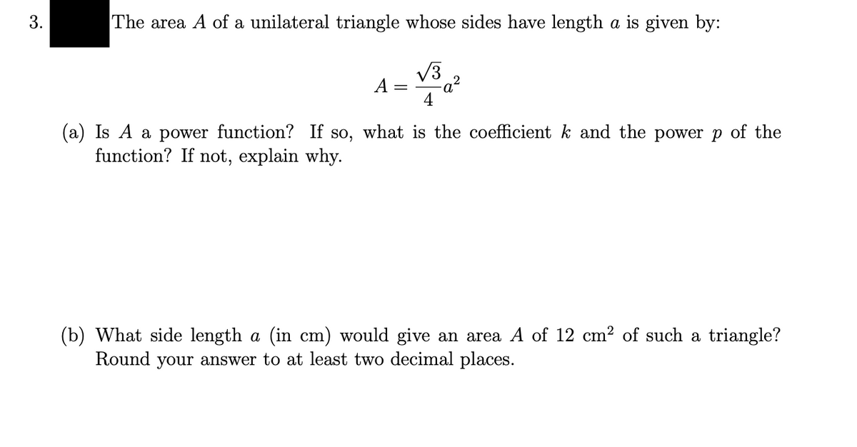 The area A of a unilateral triangle whose sides have length a is given by:
V3
A =
4
(a) Is A a power function? If so, what is the coefficient k and the power p of the
function? If not, explain why.
(b) What side length a (in cm) would give an area A of 12 cm? of such a triangle?
Round your answer to at least two decimal places.
3.
