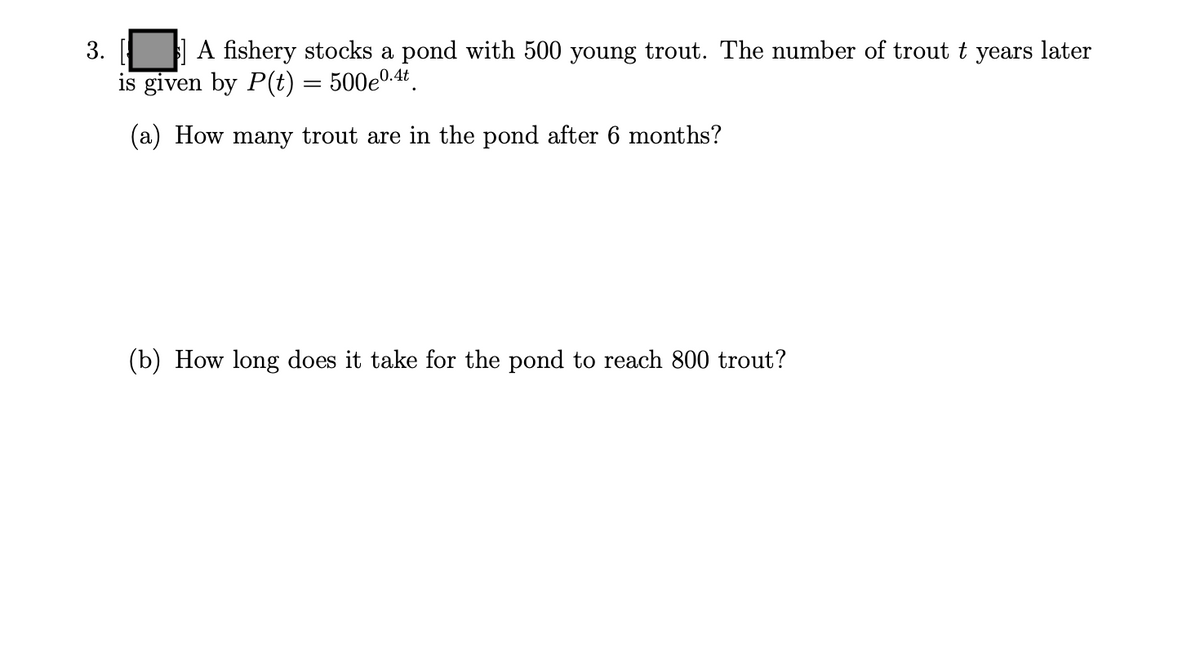 | A fishery stocks a pond with 500 young trout. The number of trout t years later
is given by P(t) = 500e0.4.
3.
(a) How many trout are in the pond after 6 months?
(b) How long does it take for the pond to reach 800 trout?
