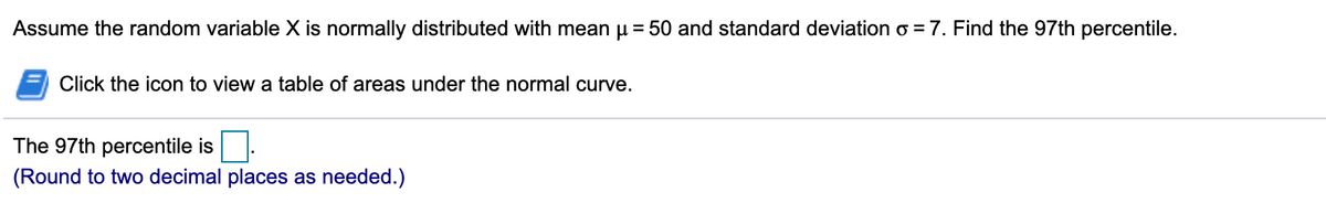 Assume the random variable X is normally distributed with mean u = 50 and standard deviation o = 7. Find the 97th percentile.
Click the icon to view a table of areas under the normal curve.
The 97th percentile is
(Round to two decimal places as needed.)
