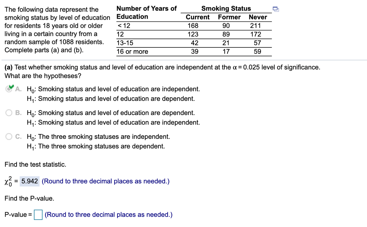 Number of Years of
Smoking Status
The following data represent the
smoking status by level of education Education
for residents 18 years old or older
living in a certain country from a
random sample of 1088 residents.
Complete parts (a) and (b).
Current
Former
Never
< 12
168
90
211
12
123
89
172
13-15
42
21
57
16 or more
39
17
59
(a) Test whether smoking status and level of education are independent at the a = 0.025 level of significance.
What are the hypotheses?
A. Ho: Smoking status and level of education are independent.
H,: Smoking status and level of education are dependent.
O B. Ho: Smoking status and level of education are dependent.
H,: Smoking status and level of education are independent.
O C. Ho: The three smoking statuses are independent.
H,: The three smoking statuses are dependent.
Find the test statistic.
= 5.942 (Round to three decimal places as needed.)
Find the P-value.
P-value =
(Round to three decimal places as needed.)
