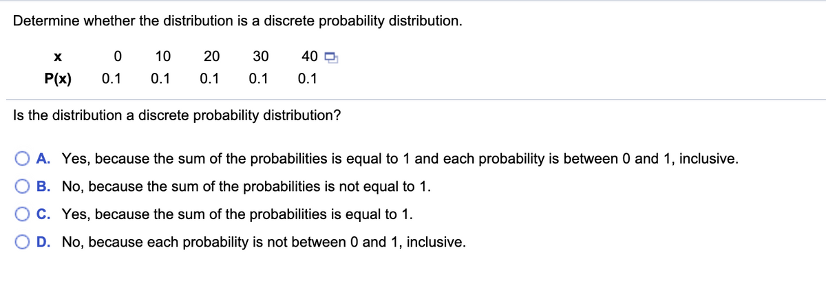 Determine whether the distribution is a discrete probability distribution.
10
20
30
40 D
P(x)
0.1
0.1
0.1
0.1
0.1
Is the distribution a discrete probability distribution?
O A. Yes, because the sum of the probabilities is equal to 1 and each probability is between 0 and 1, inclusive.
B. No, because the sum of the probabilities is not equal to 1.
C. Yes, because the sum of the probabilities is equal to 1.
D. No, because each probability is not between 0 and 1, inclusive.
