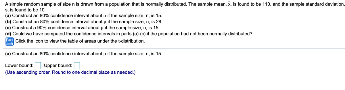 A simple random sample of size n is drawn from a population that is normally distributed. The sample mean, x, is found to be 110, and the sample standard deviation,
s, is found to be 10.
(a) Construct an 80% confidence interval about u if the sample size, n, is 15.
(b) Construct an 80% confidence interval about u if the sample size, n, is 28.
(c) Construct a 90% confidence interval about u if the sample size, n, is 15.
(d) Could we have computed the confidence intervals in parts (a)-(c) if the population had not been normally distributed?
Click the icon to view the table of areas under the t-distribution.
(a) Construct an 80% confidence interval about u if the sample size, n, is 15.
Lower bound: ; Upper bound:
(Use ascending order. Round to one decimal place as needed.)
