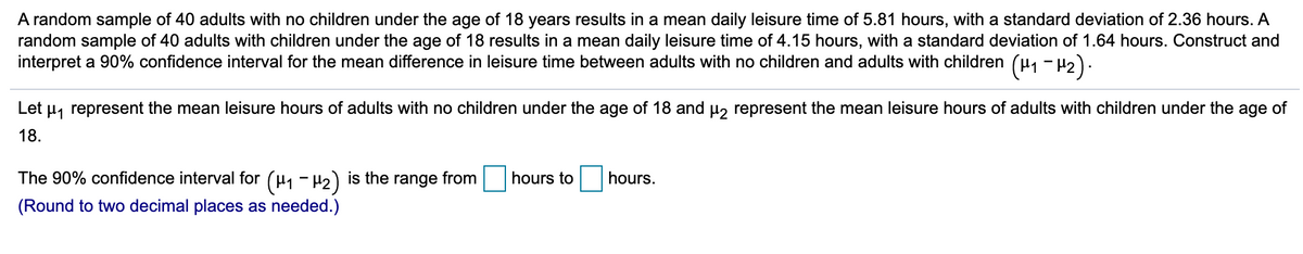 A random sample of 40 adults with no children under the age of 18 years results in a mean daily leisure time of 5.81 hours, with a standard deviation of 2.36 hours. A
random sample of 40 adults with children under the age of 18 results in a mean daily leisure time of 4.15 hours, with a standard deviation of 1.64 hours. Construct and
interpret a 90% confidence interval for the mean difference in leisure time between adults with no children and adults with children
(H1 -42).
Let
H, represent the mean leisure hours of adults with no children under the age of 18 and µ, represent the mean leisure hours of adults with children under the age of
18.
(H1 - H2)
The 90% confidence interval for
is the range from
hours to
hours.
(Round to two decimal places as needed.)
