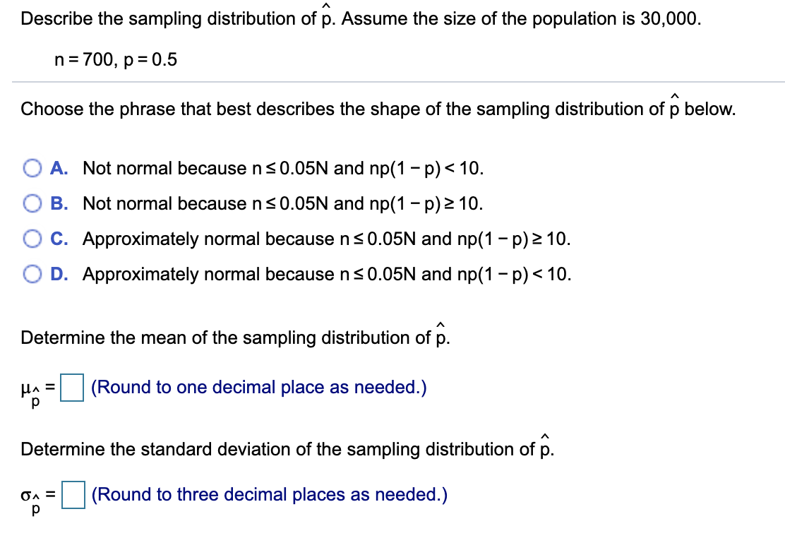 Describe the sampling distribution of p. Assume the size of the population is 30,000.
n= 700, p = 0.5
Choose the phrase that best describes the shape of the sampling distribution of p below.
O A. Not normal because n<0.05N and np(1 - p)< 10.
B. Not normal because ns0.05N and np(1 - p) 2 10.
C. Approximately normal because ns0.05N and np(1 - p) 2 10.
D. Approximately normal because n<0.05N and np(1 - p) < 10.
Determine the mean of the sampling distribution of p.
HA =
(Round to one decimal place as needed.)
Determine the standard deviation of the sampling distribution of p.
(Round to three decimal places as needed.)
p
