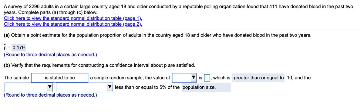 A survey of 2296 adults in a certain large country aged 18 and older conducted by a reputable polling organization found that 411 have donated blood in the past two
years. Complete parts (a) through (c) below.
Click here to view the standard normal distribution table (page 1).
Click here to view the standard normal distribution table (page 2).
(a) Obtain a point estimate for the population proportion of adults in the country aged 18 and older who have donated blood in the past two years.
p = 0.179
(Round to three decimal places as needed.)
(b) Verify that the requirements for constructing a confidence interval about p are satisfied.
The sample
is stated to be
a simple random sample, the value of
is
which is greater than or equal to 10, and the
less than or equal to 5% of the population size.
(Round to three decimal places as needed.)
