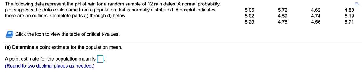 The following data represent the pH of rain for a random sample of 12 rain dates. A normal probability
plot suggests the data could come from a population that is normally distributed. A boxplot indicates
there are no outliers. Complete parts a) through d) below.
5.05
5.72
4.62
4.80
5.02
4.59
4.74
5.19
5.29
4.76
4.56
5.71
Click the icon to view the table of critical t-values.
(a) Determine a point estimate for the population mean.
A point estimate for the population mean is
(Round to two decimal places as needed.)
