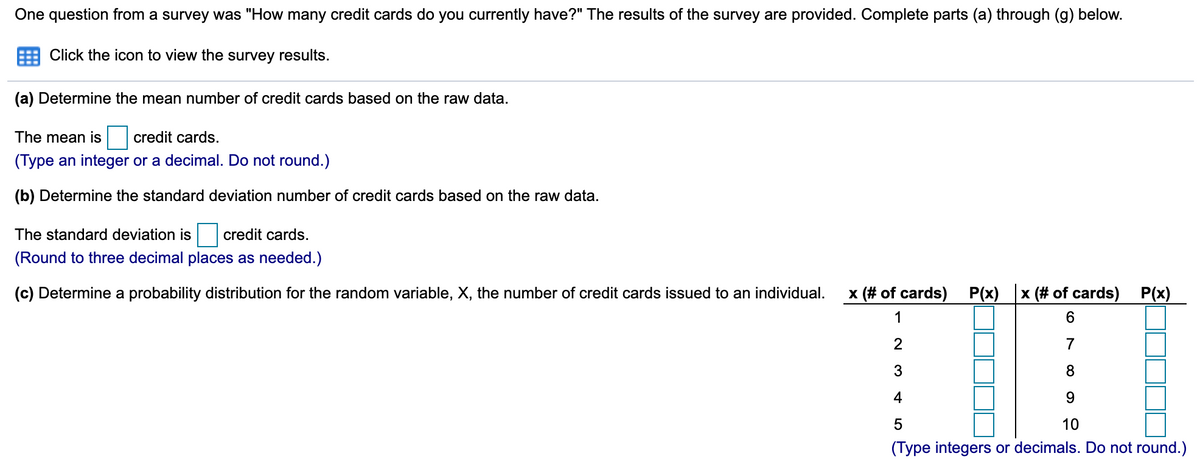 One question from a survey was "How many credit cards do you currently have?" The results of the survey are provided. Complete parts (a) through (g) below.
Click the icon to view the survey results.
(a) Determine the mean number of credit cards based on the raw data.
The mean is
credit cards.
(Type an integer or a decimal. Do not round.)
(b) Determine the standard deviation number of credit cards based on the raw data.
The standard deviation is
credit cards.
(Round to three decimal places as needed.)
(c) Determine a probability distribution for the random variable, X, the number of credit cards issued to an individual.
x (# of cards) P(x) x (# of cards) P(x)
1
6.
2
7
3
8
4
10
(Type integers or decimals. Do not round.)
