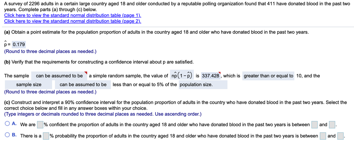 A survey of 2296 adults in a certain large country aged 18 and older conducted by a reputable polling organization found that 411 have donated blood in the past two
years. Complete parts (a) through (c) below.
Click here to view the standard normal distribution table (page 1).
Click here to view the standard normal distribution table (page 2).
(a) Obtain a point estimate for the population proportion of adults in the country aged 18 and older who have donated blood in the past two years.
p= 0.179
(Round to three decimal places as needed.)
(b) Verify that the requirements for constructing a confidence interval about p are satisfied.
The sample
can be assumed to be
a simple random sample, the value of np(1- p) is 337.428, which is greater than or equal to 10, and the
sample size
can be assumed to be
less than or equal to 5% of the population size.
(Round to three decimal places as needed.)
(c) Construct and interpret a 90% confidence interval for the population proportion of adults in the country who have donated blood in the past two years. Select the
correct choice below and fill in any answer boxes within your choice.
(Type integers or decimals rounded to three decimal places as needed. Use ascending order.)
O A. We are
% confident the proportion of adults in the country aged 18 and older who have donated blood in the past two years is between
and
B. There is a
% probability the proportion of adults in the country aged 18 and older who have donated blood in the past two years is between
and

