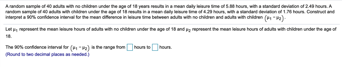 A random sample of 40 adults with no children under the age of 18 years results in a mean daily leisure time of 5.88 hours, with a standard deviation of 2.49 hours. A
random sample of 40 adults with children under the age of 18 results in a mean daily leisure time of 4.29 hours, with a standard deviation of 1.76 hours. Construct and
interpret a 90% confidence interval for the mean difference in leisure time between adults with no children and adults with children (u, - H2).
Let u, represent the mean leisure hours of adults with no children under the age of 18 and µ, represent the mean leisure hours of adults with children under the age of
18.
The 90% confidence interval for (µ1 - H2) is the range from
hours to
hours.
(Round to two decimal places as needed.)
