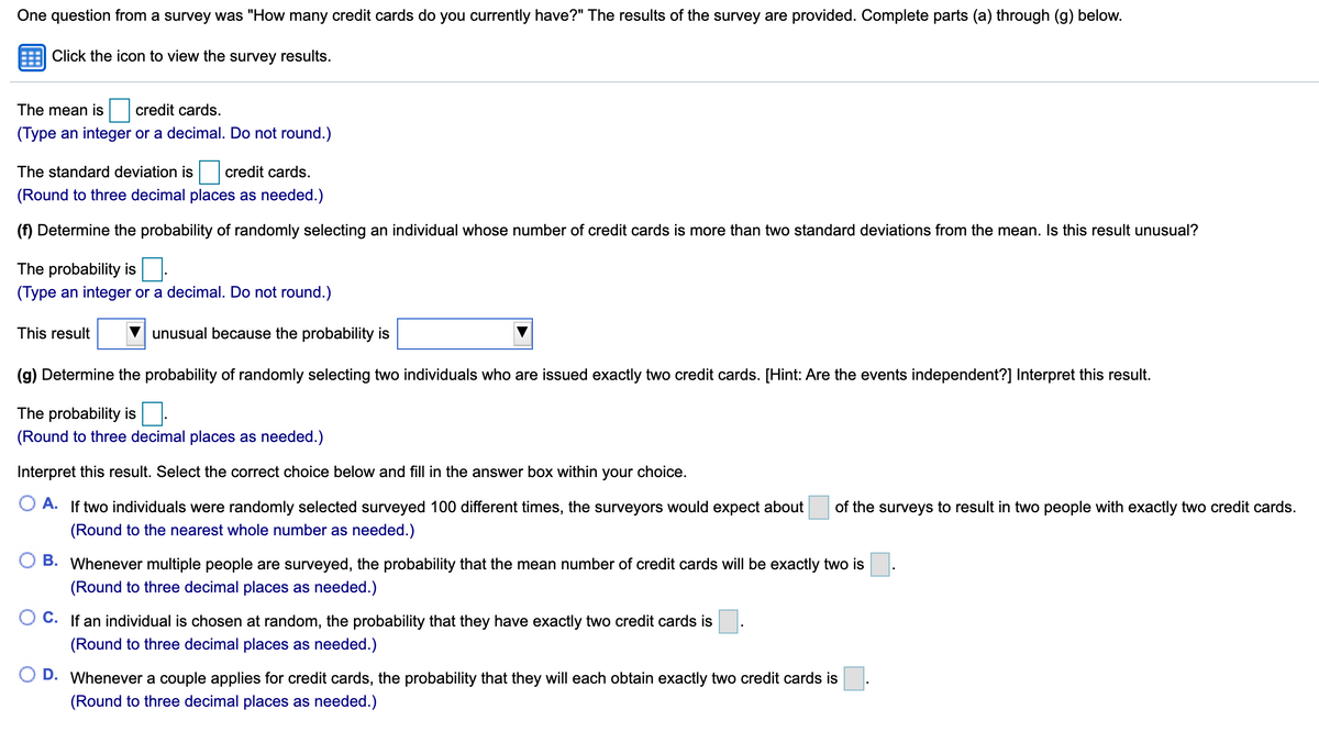 One question from a survey was "How many credit cards do you currently have?" The results of the survey are provided. Complete parts (a) through (g) below.
Click the icon to view the survey results.
The mean is
credit cards.
(Type an integer or a decimal. Do not round.)
The standard deviation is credit cards.
(Round to three decimal places as needed.)
(f) Determine the probability of randomly selecting an individual whose number of credit cards is more than two standard deviations from the mean. Is this result unusual?
The probability is.
(Type an integer or a decimal. Do not round.)
This result
unusual because the probability is
(g) Determine the probability of randomly selecting two individuals who are issued exactly two credit cards. [Hint: Are the events independent?] Interpret this result.
The probability is.
(Round to three decimal places as needed.)
Interpret this result. Select the correct choice below and fill in the answer box within your choice.
A. If two individuals were randomly selected surveyed 100 different times, the surveyors would expect about
of the surveys to result in two people with exactly two credit cards.
(Round to the nearest whole number
needed.)
B. Whenever multiple people are surveyed, the probability that the mean number of credit cards will be exactly two is
(Round to three decimal places as needed.)
C. If an individual is chosen at random, the probability that they have exactly two credit cards is
(Round to three decimal places as needed.)
O D. Whenever a couple applies for credit cards, the probability that they will each obtain exactly two credit cards is
(Round to three decimal places as needed.)
