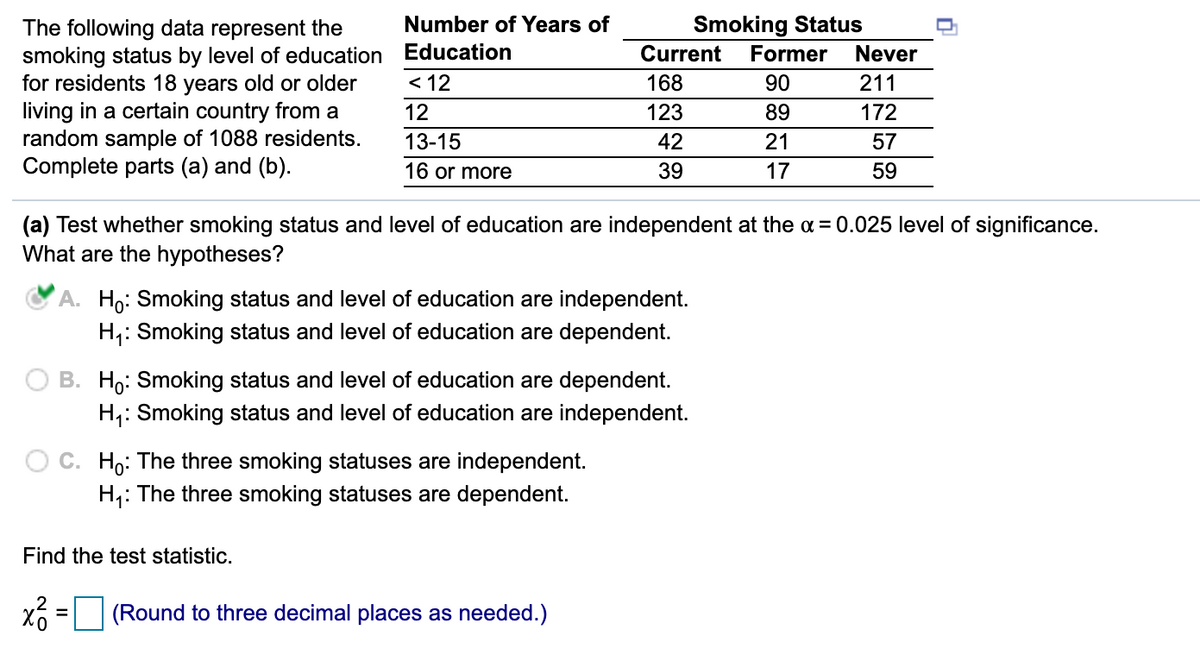 Number of Years of
Smoking Status
The following data represent the
smoking status by level of education Education
for residents 18 years old or older
living in a certain country from a
random sample of 1088 residents.
Complete parts (a) and (b).
Current
Former
Never
< 12
168
90
211
12
123
89
172
13-15
42
21
57
16 or more
39
17
59
(a) Test whether smoking status and level of education are independent at the a = 0.025 level of significance.
What are the hypotheses?
A. Ho: Smoking status and level of education are independent.
H,: Smoking status and level of education are dependent.
B. Ho: Smoking status and level of education are dependent.
H,: Smoking status and level of education are independent.
Ho: The three smoking statuses are independent.
H,: The three smoking statuses are dependent.
Find the test statistic.
(Round to three decimal places as needed.)
