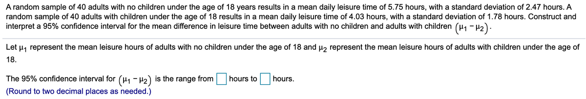 A random sample of 40 adults with no children under the age of 18 years results in a mean daily leisure time of 5.75 hours, with a standard deviation of 2.47 hours. A
random sample of 40 adults with children under the age of 18 results in a mean daily leisure time of 4.03 hours, with a standard deviation of 1.78 hours. Construct and
interpret a 95% confidence interval for the mean difference in leisure time between adults with no children and adults with children (u, - H2).
Let
H, represent the mean leisure hours of adults with no children under the age of 18 and u, represent the mean leisure hours of adults with children under the age of
18.
The 95% confidence interval for (µ1 - H2) is the range from
hours to
hours.
(Round to two decimal places as needed.)
