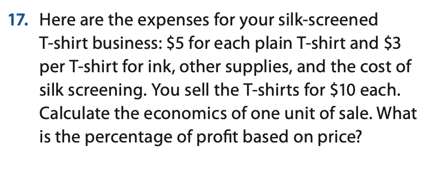 17. Here are the expenses for your silk-screened
T-shirt business: $5 for each plain T-shirt and $3
per T-shirt for ink, other supplies, and the cost of
silk screening. You sell the T-shirts for $10 each.
Calculate the economics of one unit of sale. What
is the percentage of profit based on price?
