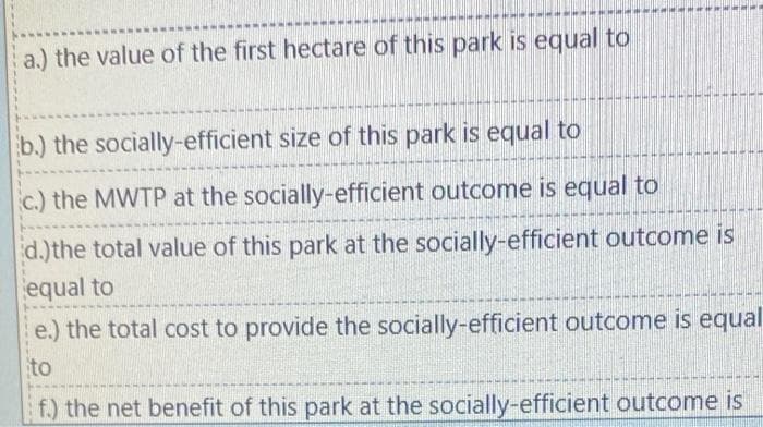 a.) the value of the first hectare of this park is equal to
b.) the socially-efficient size of this park is equal to
c.) the MWTP at the socially-efficient outcome is equal to
d.) the total value of this park at the socially-efficient outcome is
equal to
e.) the total cost to provide the socially-efficient outcome is equal
to
f.) the net benefit of this park at the socially-efficient outcome is