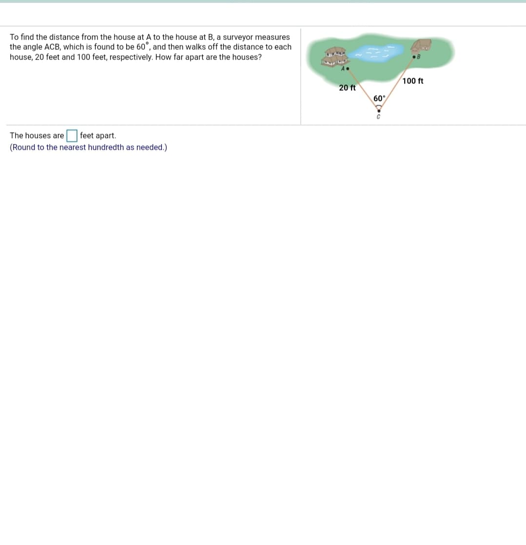 To find the distance from the house at A to the house at B, a surveyor measures
the angle ACB, which is found to be 60°, and then walks off the distance to each
house, 20 feet and 100 feet, respectively. How far apart are the houses?
100 ft
20 ft
60
feet apart.
(Round to the nearest hundredth as needed.)
The houses are
