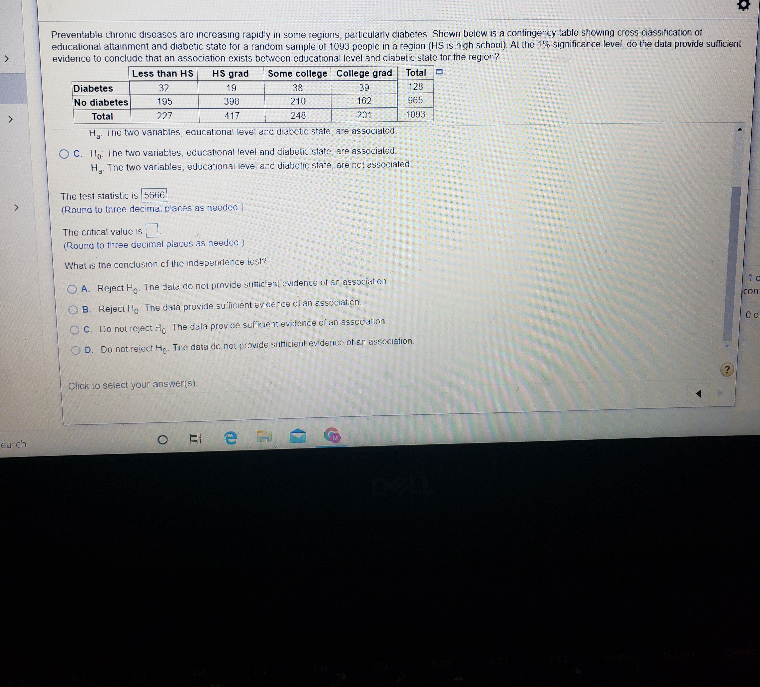 Preventable chronic diseases are increasing rapidly in some regions, particularly diabetes. Shown below is a contingency table showing cross classification of
educational attainment and diabetic state for a random sample of 1093 people in a region (HS is high school). At the 1% significance level, do the data provide sufficient
evidence to conclude that an association exists between educational level and diabetic state for the region?
