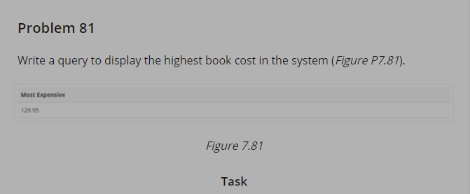 Problem 81
Write a query to display the highest book cost in the system (Figure P7.81).
Most Expensive
129.95
Figure 7.81
Task
