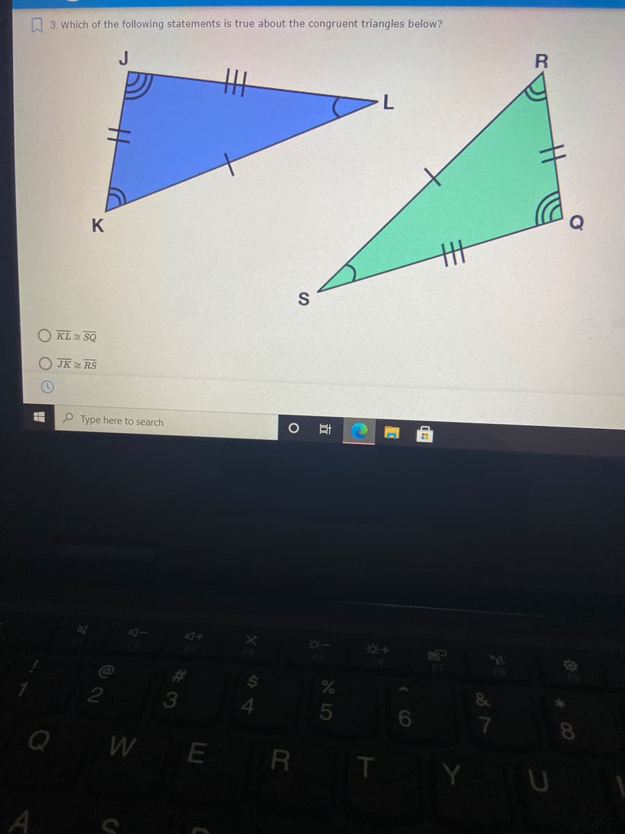 3. Which of the following statements is true about the congruent triangles below?
R
廿
O KL SQ
JK RS
P Type here to search
F6
%23
2
8
W E R
T.
A S
立
