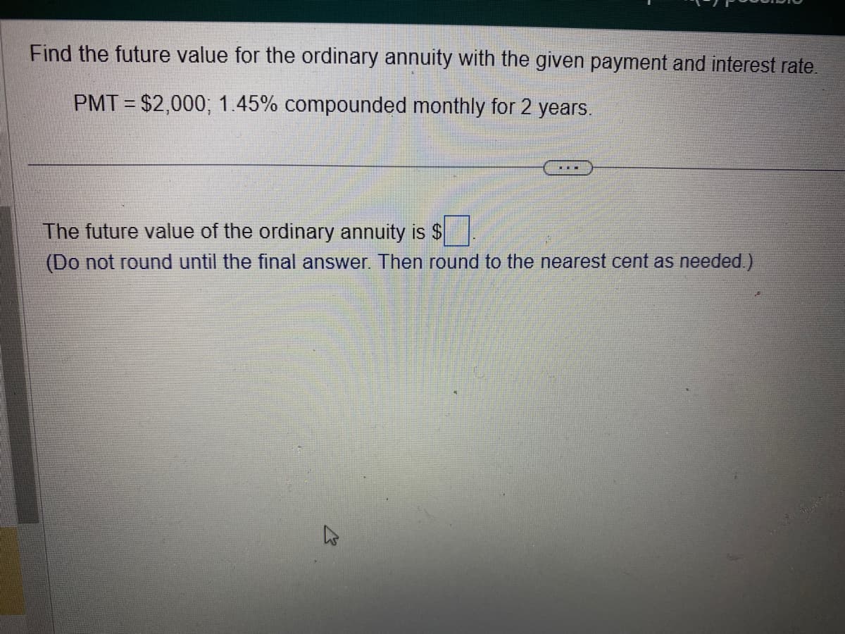 Find the future value for the ordinary annuity with the given payment and interest rate.
PMT= $2,000; 1.45% compounded monthly for 2 years.
TH
The future value of the ordinary annuity is $
(Do not round until the final answer. Then round to the nearest cent as needed.)