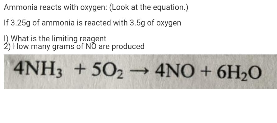 Ammonia reacts with oxygen: (Look at the equation.)
If 3.25g of ammonia is reacted with 3.5g of oxygen
I) What is the limiting reagent
2) How many grams of NO are produced
4NH3 + 502
→ 4NO + 6H2O
