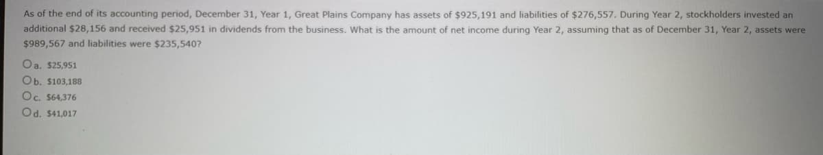 As of the end of its accounting period, December 31, Year 1, Great Plains Company has assets of $925,191 and liabilities of $276,557. During Year 2, stockholders invested an
additional $28,156 and received $25,951 in dividends from the business. What is the amount of net income during Year 2, assuming that as of December 31, Year 2, assets were
$989,567 and liabilities were $235,540?
Oa. $25,951
Ob. $103,188
Oc. $64,376
Od. $41,017