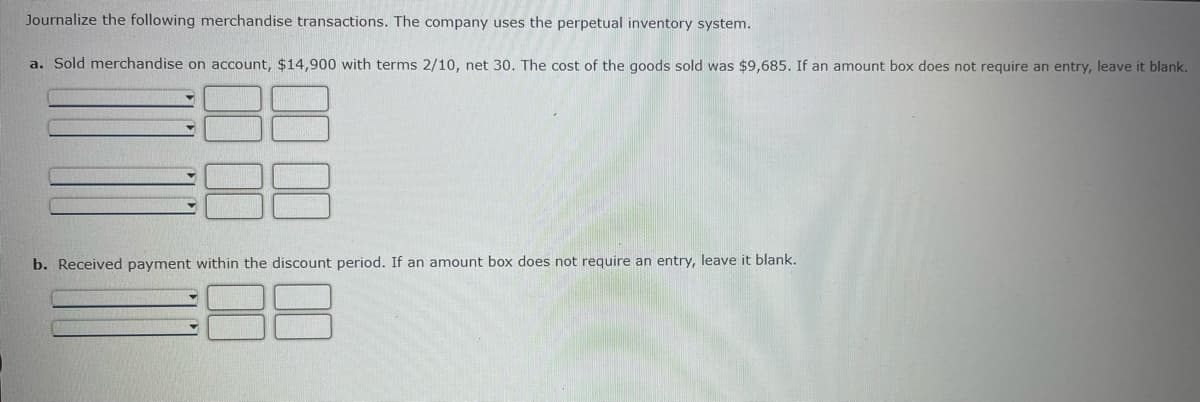 Journalize the following merchandise transactions. The company uses the perpetual inventory system.
a. Sold merchandise on account, $14,900 with terms 2/10, net 30. The cost of the goods sold was $9,685. If an amount box does not require an entry, leave it blank.
b. Received payment within the discount period. If an amount box does not require an entry, leave it blank.