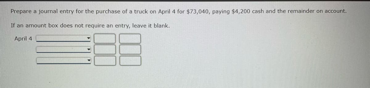 Prepare a journal entry for the purchase of a truck on April 4 for $73,040, paying $4,200 cash and the remainder on account.
If an amount box does not require an entry, leave it blank.
April 4