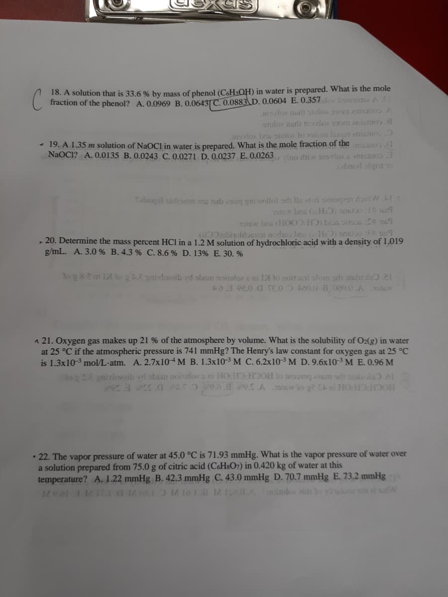 18. A solution that is 33.6 % by mass of phenol (C6HSQH) in water is prepared. What is the mole
fraction of the phenol? A. 0.0969 B. 0.06431C. 0.0883 D. 0.0604 E. 0.357loz boteu A E
Insvloz nh stuloz om znisinos A
otuloz neri msvlor 9om nicinoo.
nsrlo bru aiuloz to slomn laupo enienoo
- 19. A 1.35 m solution of NAOCI in water is prepared. What is the mole fraction of the niano a
NAOCI? A. 0,0135 B. 0.0243 C. 0.0271 D. 0.0237 E. 0.0263ino driw tnsvloz enisinoo
(ebnod slqiu o
Tabrupil oldiozim snc terls isq eni wollol ordh lle teri senog29n doir WI:
( obnoidoeios nodiso bns (HO) ons20 :E un
• 20. Determine the mass percent HCI in a 1.2 M solution of hydrochloric acid with a density of 1.019
g/mL. A. 3.0 % B. 4.3 % C. 8.6 % D. 13% E. 30. %
to g 8.2 m 12 log E ynivlozaib vd obnm noituloz e ni 1A to noitail olom adi ocluole).21
40.3 e2.0.a TE.0. t00.0.8a, 000.0.A1stw
a 21. Oxygen gas makes up 21 % of the atmosphere by volume. What is the solubility of O2(g) in water
at 25 °C if the atmospheric pressure is 741 mmHg? The Henry's law constant for oxygen gas at 25 °C
is 1.3x10-3 mol/L-atm. A. 2.7X104M B. 1.3x10-³ M C. 6.2x10³ M D. 9.6x10-3 M E. 0.96 M
lo E gniviozzib vd obsm noinloz a mi HO:HD HOH lo s Pem ar onsluole a1
HOCH CH OH 3 28 ot IGL YSaP Bed Ct D 350 E S0P
• 22. The vapor pressure of water at 45.0 °C is 71.93 mmHg. What is the vapor pressure of water over
a solution prepared from 75.0g of citric acid (C&H8O7) in 0.420 kg of water at this
temperature? A. 1.22 mmHg B. 42.3 mmHg C. 43.0 mmHg D. 70.7 mmHg E. 73.2 mmHg
