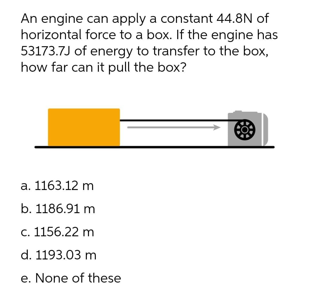 An engine can apply a constant 44.8N of
horizontal force to a box. If the engine has
53173.7J of energy to transfer to the box,
how far can it pull the box?
a. 1163.12 m
b. 1186.91 m
С. 1156.22 m
d. 1193.03 m
e. None of these
