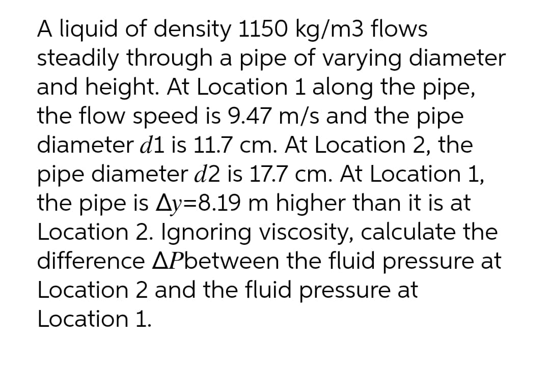 A liquid of density 1150 kg/m3 flows
steadily through a pipe of varying diameter
and height. At Location 1 along the pipe,
the flow speed is 9.47 m/s and the pipe
diameter d1 is 11.7 cm. At Location 2, the
pipe diameter d2 is 17.7 cm. At Location 1,
the pipe is Ay=8.19 m higher than it is at
Location 2. Ignoring viscosity, calculate the
difference APbetween the fluid pressure at
Location 2 and the fluid pressure at
Location 1.

