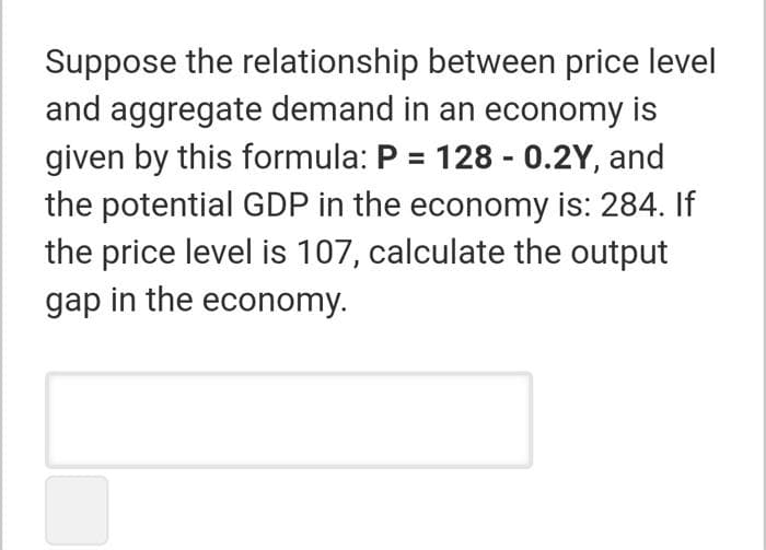 Suppose the relationship between price level
and aggregate demand in an economy is
given by this formula: P = 128 - 0.2Y, and
the potential GDP in the economy is: 284. If
the price level is 107, calculate the output
gap in the economy.
