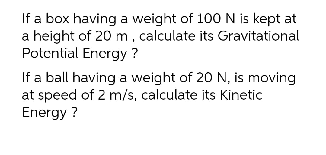 If a box having a weight of 100 N is kept at
a height of 20 m , calculate its Gravitational
Potential Energy ?
If a ball having a weight of 2O N, is moving
at speed of 2 m/s, calculate its Kinetic
Energy ?

