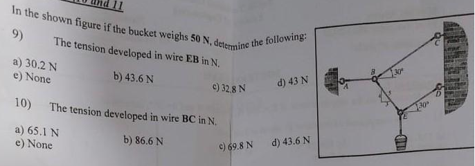 In the shown figure if the bucket weighs 50 N, determine the following:
11
9)
The tension developed in wire EB in N.
a) 30.2 N
e) None
30
b) 43.6 N
d) 43 N
c) 32,8 N
10) The tension developed in wire BC in N.
30
a) 65.1 N
e) None
b) 86.6 N
d) 43.6 N
c) 69.8 N
