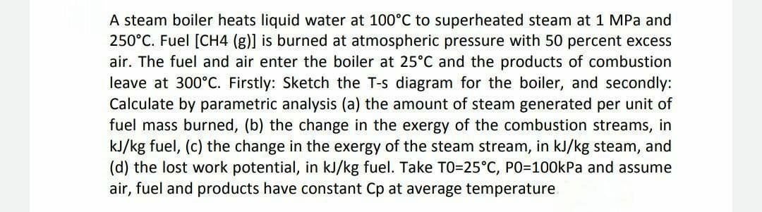 A steam boiler heats liquid water at 100°C to superheated steam at 1 MPa and
250°C. Fuel [CH4 (g)] is burned at atmospheric pressure with 50 percent excess
air. The fuel and air enter the boiler at 25°C and the products of combustion
leave at 300°C. Firstly: Sketch the T-s diagram for the boiler, and secondly:
Calculate by parametric analysis (a) the amount of steam generated per unit of
fuel mass burned, (b) the change in the exergy of the combustion streams, in
kJ/kg fuel, (c) the change in the exergy of the steam stream, in kJ/kg steam, and
(d) the lost work potential, in kJ/kg fuel. Take TO=25°C, PO3100KPA and assume
air, fuel and products have constant Cp at average temperature.
