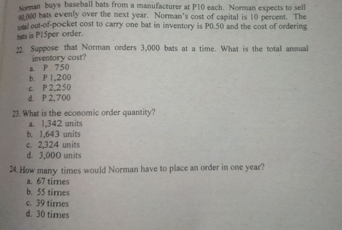 Norman buys baseball bats from a manufacturer at P10 each. Norman expects to sell
00 000 bats evenly over the next year. Norman's cost of capital is 10 percent. The
total out-of-pocket cost to carry one bat in inventory is P0.50 and the cost of ordering
bats is P15per order.
22. Suppose that Norman orders 3,000 bats at a time. What is the total annual
inventory cost?
a. P 750
b. P 1,200
c. P 2,250
d. P 2,700
23. What is the economic order quantity?
a. 1,342 units
b. 1,643 units
c. 2,324 units
d. 3,000 units
24. How
times would Norman have to place an order in one year?
many
a. 67 times
b. 55 times
c. 39 times
d. 30 times

